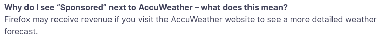 Why do I see “Sponsored” next to AccuWeather - what does this mean?
Firefox may receive revenue if you visit the AccuWeather website to see a more detailed weather forecast.